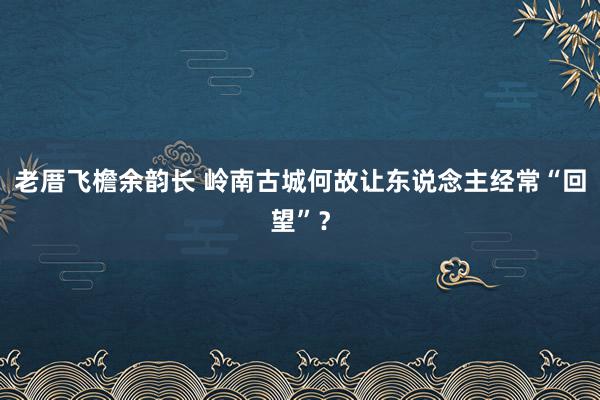 老厝飞檐余韵长 岭南古城何故让东说念主经常“回望”？