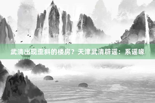 武清出现歪斜的楼房？天津武清辟谣：系谣喙