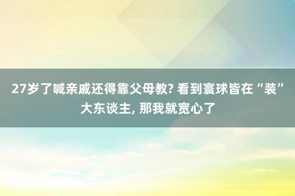 27岁了喊亲戚还得靠父母教? 看到寰球皆在“装”大东谈主, 那我就宽心了