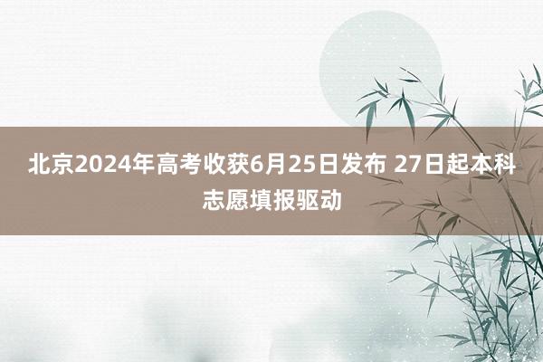 北京2024年高考收获6月25日发布 27日起本科志愿填报驱动