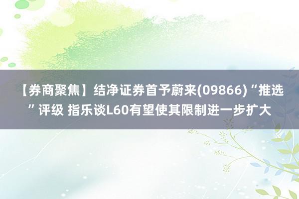 【券商聚焦】结净证券首予蔚来(09866)“推选”评级 指乐谈L60有望使其限制进一步扩大