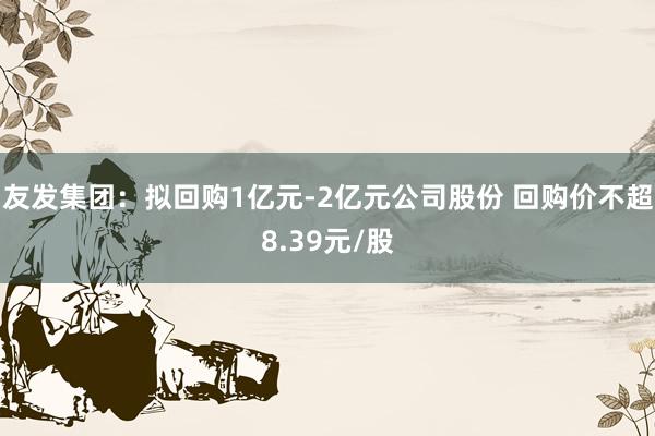 友发集团：拟回购1亿元-2亿元公司股份 回购价不超8.39元/股