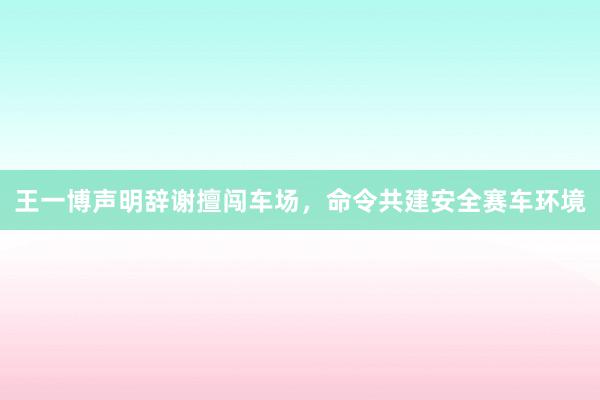 王一博声明辞谢擅闯车场，命令共建安全赛车环境