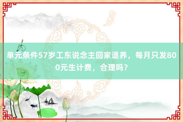 单元条件57岁工东说念主回家退养，每月只发800元生计费，合理吗？