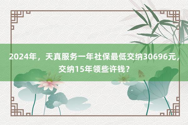 2024年，天真服务一年社保最低交纳30696元，交纳15年领些许钱？