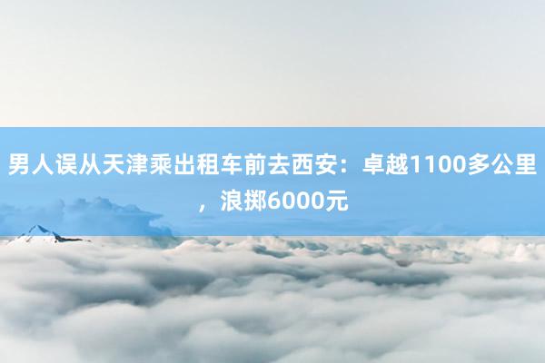 男人误从天津乘出租车前去西安：卓越1100多公里，浪掷6000元