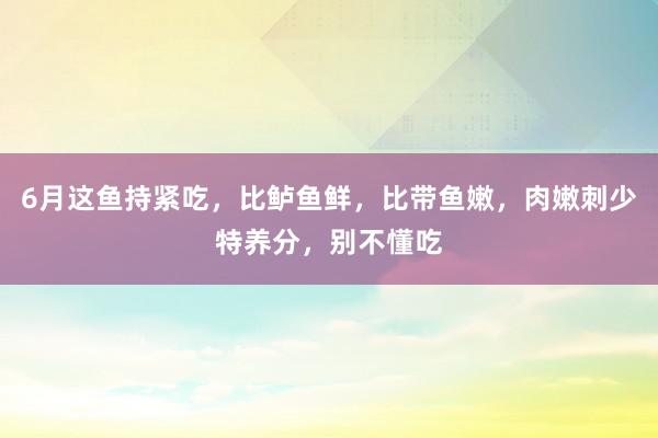 6月这鱼持紧吃，比鲈鱼鲜，比带鱼嫩，肉嫩刺少特养分，别不懂吃