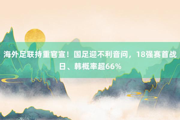 海外足联持重官宣！国足迎不利音问，18强赛首战日、韩概率超66%