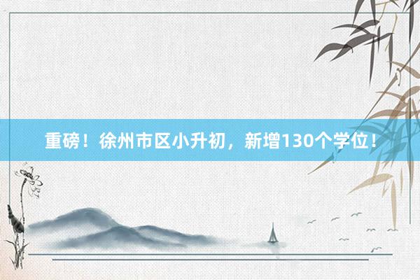 重磅！徐州市区小升初，新增130个学位！