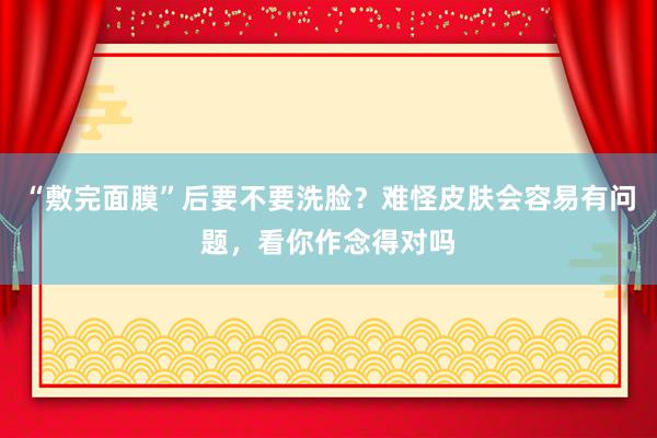 “敷完面膜”后要不要洗脸？难怪皮肤会容易有问题，看你作念得对吗