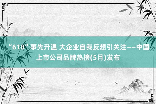 “618”事先升温 大企业自我反想引关注——中国上市公司品牌热榜(5月)发布