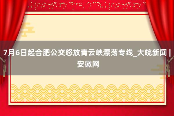 7月6日起合肥公交怒放青云峡漂荡专线_大皖新闻 | 安徽网