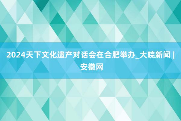 2024天下文化遗产对话会在合肥举办_大皖新闻 | 安徽网