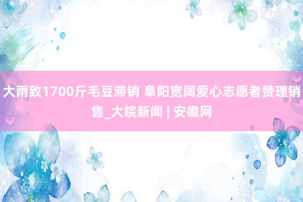 大雨致1700斤毛豆滞销 阜阳宽阔爱心志愿者赞理销售_大皖新闻 | 安徽网