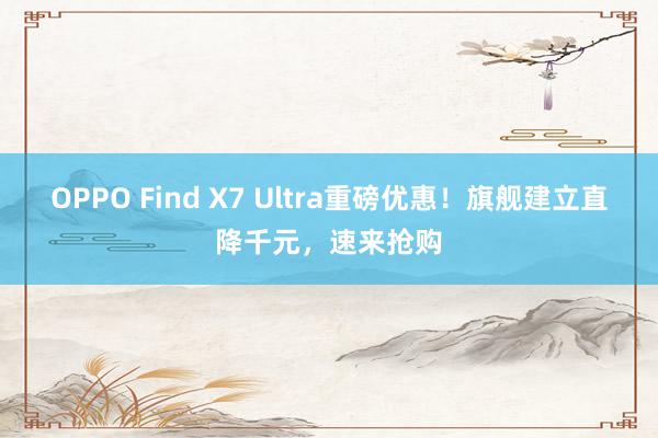 OPPO Find X7 Ultra重磅优惠！旗舰建立直降千元，速来抢购