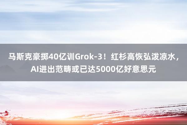 马斯克豪掷40亿训Grok-3！红杉高恢弘泼凉水，AI进出范畴或已达5000亿好意思元