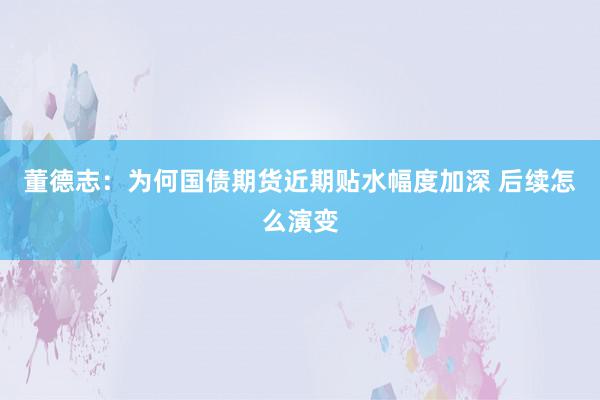 董德志：为何国债期货近期贴水幅度加深 后续怎么演变