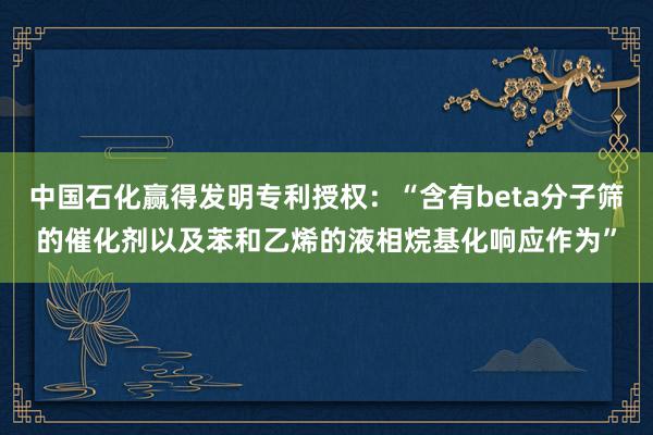 中国石化赢得发明专利授权：“含有beta分子筛的催化剂以及苯和乙烯的液相烷基化响应作为”