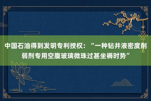 中国石油得到发明专利授权：“一种钻井液密度削弱剂专用空腹玻璃微珠过甚坐褥时势”