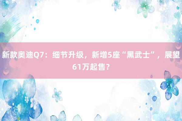 新款奥迪Q7：细节升级，新增5座“黑武士”，展望61万起售？