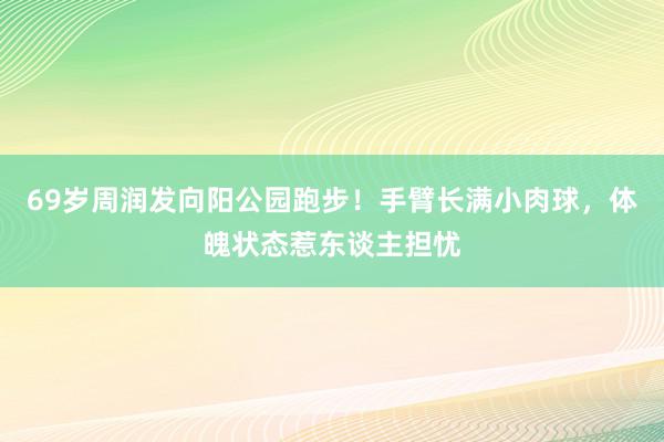 69岁周润发向阳公园跑步！手臂长满小肉球，体魄状态惹东谈主担忧