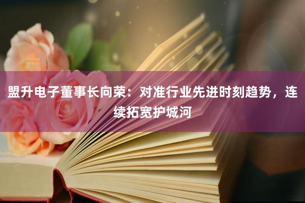 盟升电子董事长向荣：对准行业先进时刻趋势，连续拓宽护城河