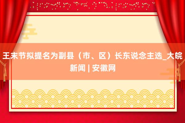 ﻿王末节拟提名为副县（市、区）长东说念主选_大皖新闻 | 安徽网