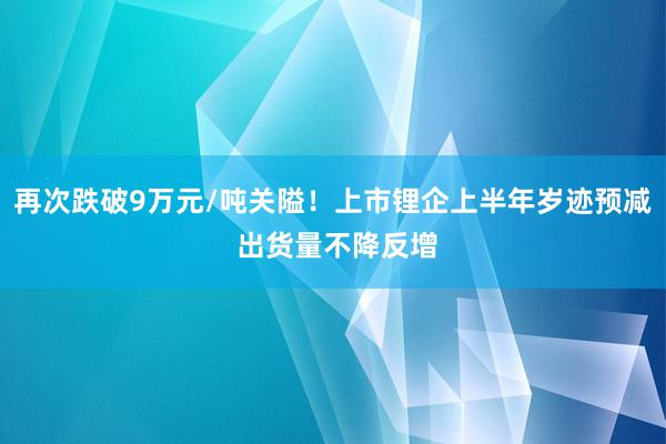 再次跌破9万元/吨关隘！上市锂企上半年岁迹预减 出货量不降反增