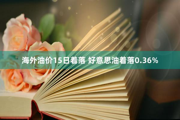 海外油价15日着落 好意思油着落0.36%