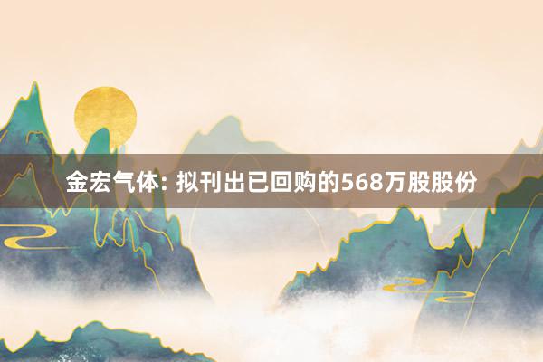 金宏气体: 拟刊出已回购的568万股股份