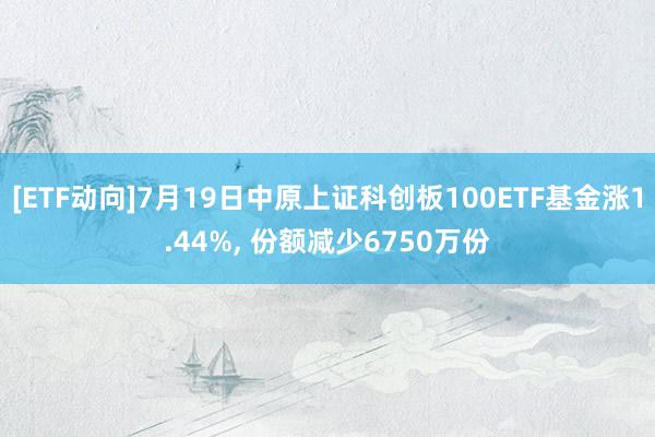 [ETF动向]7月19日中原上证科创板100ETF基金涨1.44%, 份额减少6750万份