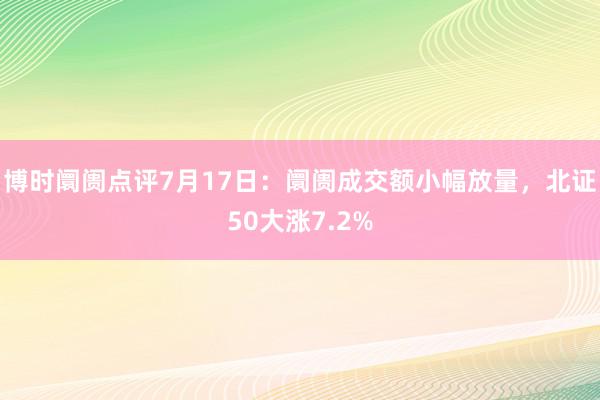 博时阛阓点评7月17日：阛阓成交额小幅放量，北证50大涨7.2%