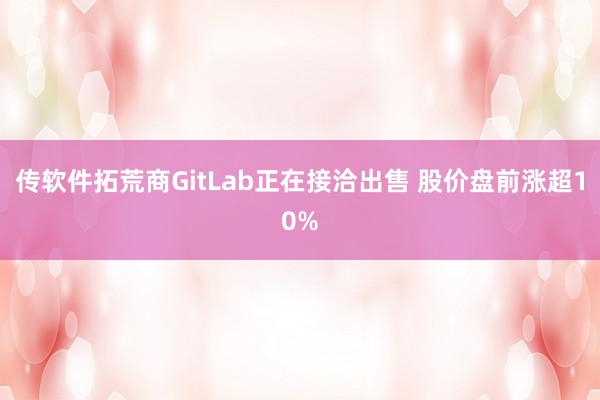 传软件拓荒商GitLab正在接洽出售 股价盘前涨超10%