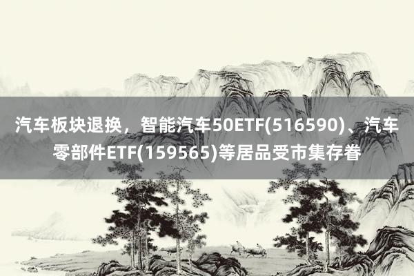 汽车板块退换，智能汽车50ETF(516590)、汽车零部件ETF(159565)等居品受市集存眷