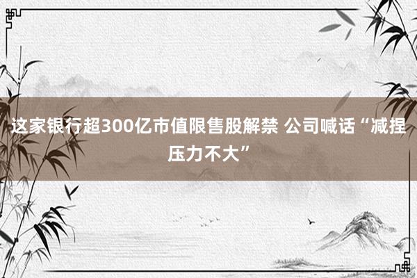 这家银行超300亿市值限售股解禁 公司喊话“减捏压力不大”