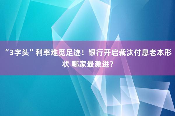 “3字头”利率难觅足迹！银行开启裁汰付息老本形状 哪家最激进？