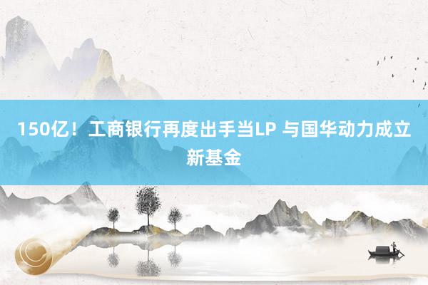 150亿！工商银行再度出手当LP 与国华动力成立新基金