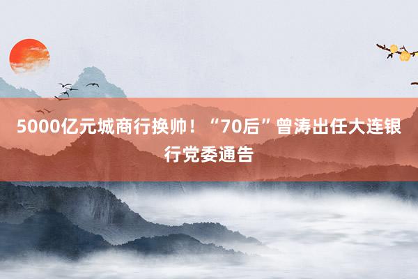 5000亿元城商行换帅！“70后”曾涛出任大连银行党委通告