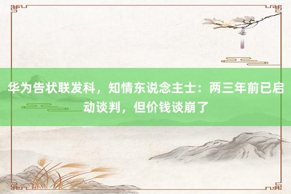 华为告状联发科，知情东说念主士：两三年前已启动谈判，但价钱谈崩了