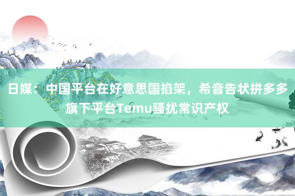 日媒：中国平台在好意思国掐架，希音告状拼多多旗下平台Temu骚扰常识产权