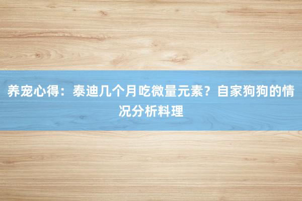 养宠心得：泰迪几个月吃微量元素？自家狗狗的情况分析料理