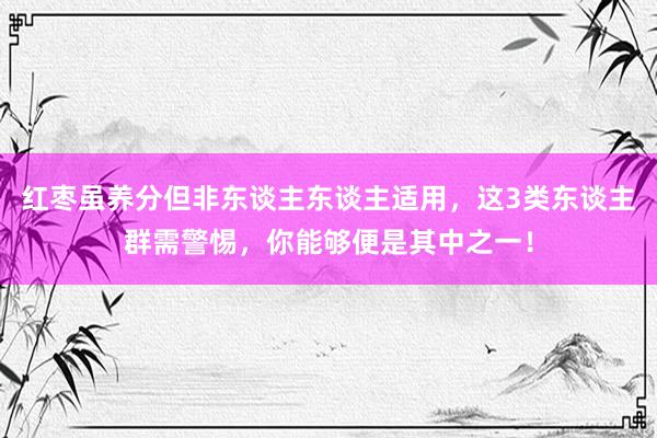 红枣虽养分但非东谈主东谈主适用，这3类东谈主群需警惕，你能够便是其中之一！