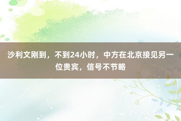 沙利文刚到，不到24小时，中方在北京接见另一位贵宾，信号不节略