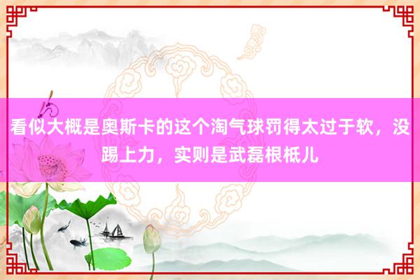 看似大概是奥斯卡的这个淘气球罚得太过于软，没踢上力，实则是武磊根柢儿