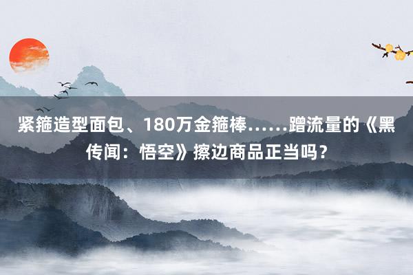 紧箍造型面包、180万金箍棒……蹭流量的《黑传闻：悟空》擦边商品正当吗？