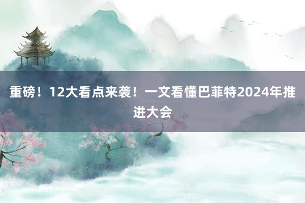 重磅！12大看点来袭！一文看懂巴菲特2024年推进大会