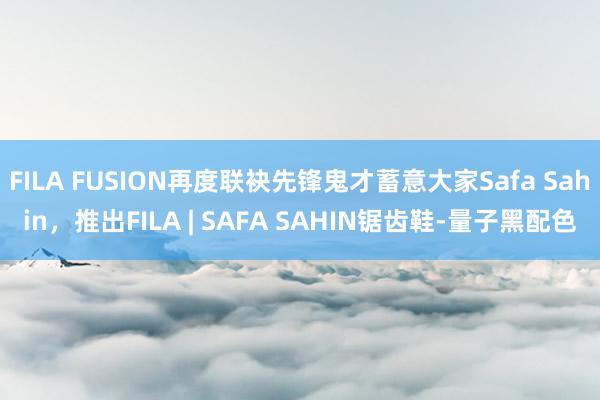 FILA FUSION再度联袂先锋鬼才蓄意大家Safa Sahin，推出FILA | SAFA SAHIN锯齿鞋-量子黑配色