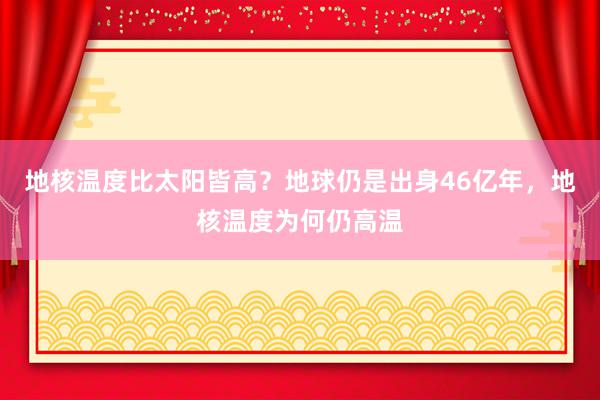 地核温度比太阳皆高？地球仍是出身46亿年，地核温度为何仍高温