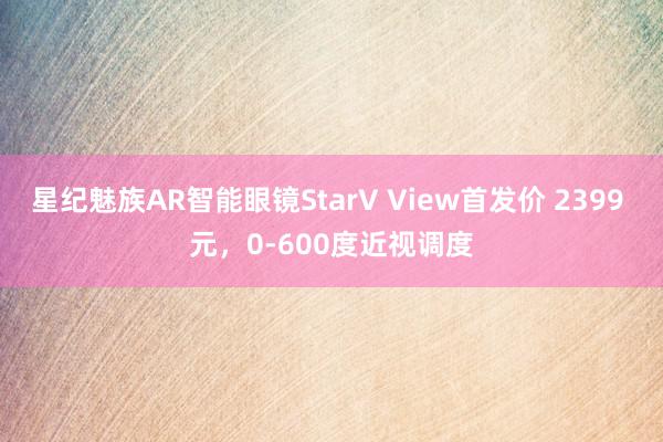 星纪魅族AR智能眼镜StarV View首发价 2399 元，0-600度近视调度