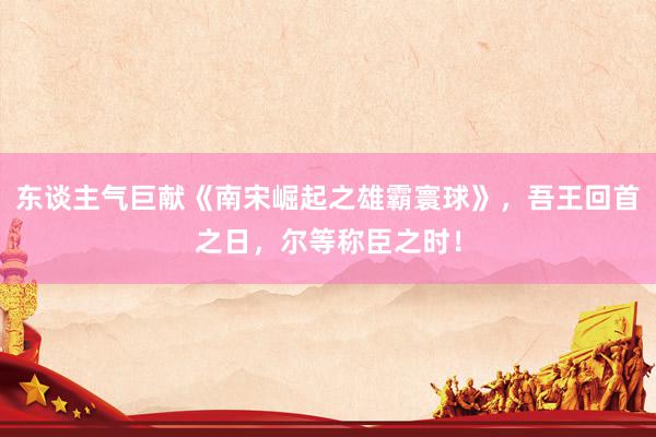 东谈主气巨献《南宋崛起之雄霸寰球》，吾王回首之日，尔等称臣之时！